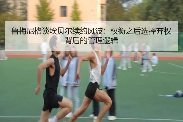 鲁梅尼格谈埃贝尔续约风波：权衡之后选择弃权背后的管理逻辑